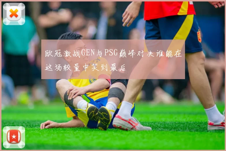 欧冠激战GEN与PSG巅峰对决谁能在这场较量中笑到最后
