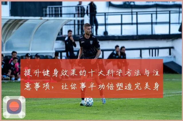 提升健身效果的十大科学方法与注意事项，让你事半功倍塑造完美身材