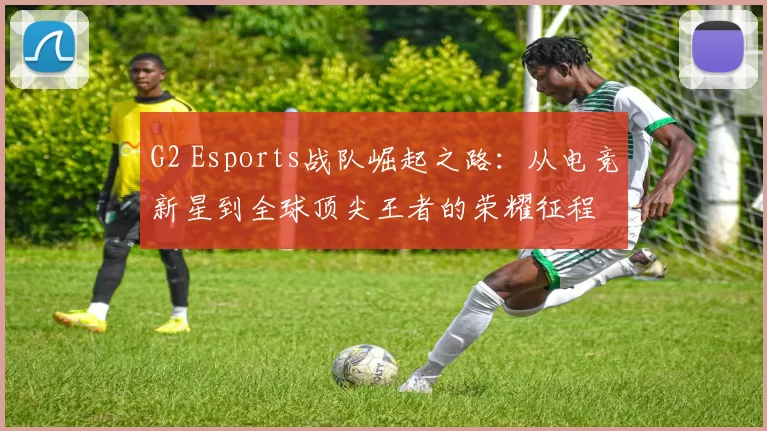 G2 Esports战队崛起之路：从电竞新星到全球顶尖王者的荣耀征程
