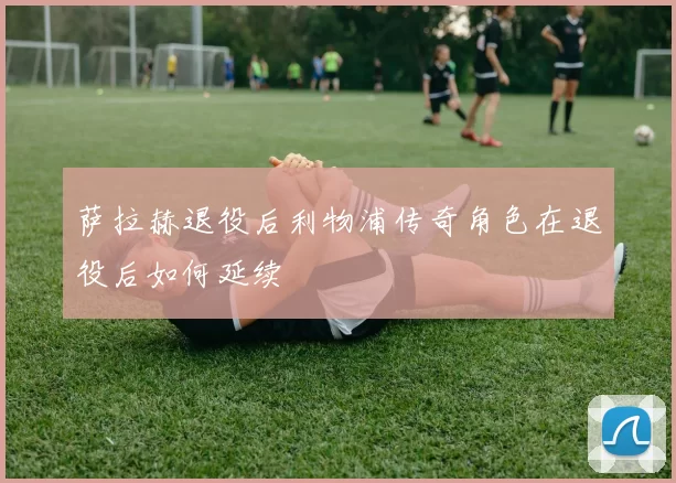 萨拉赫退役后利物浦传奇角色在退役后如何延续
