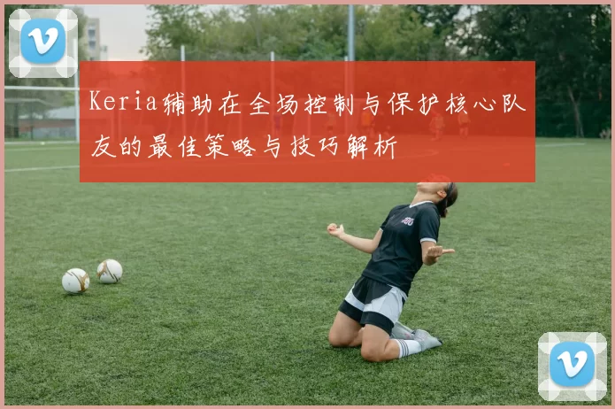 Keria辅助在全场控制与保护核心队友的最佳策略与技巧解析
