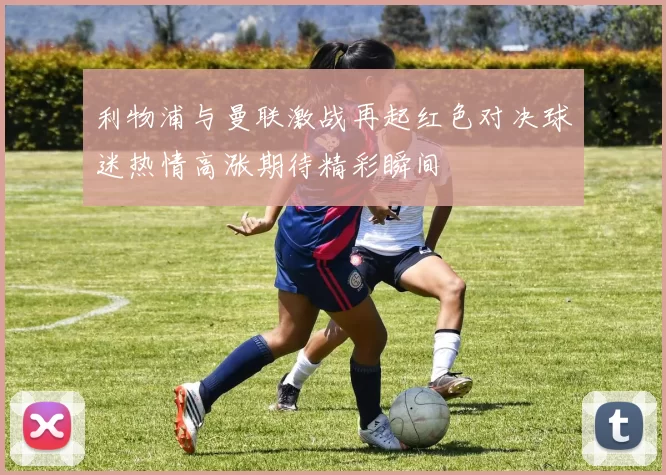 利物浦与曼联激战再起红色对决球迷热情高涨期待精彩瞬间