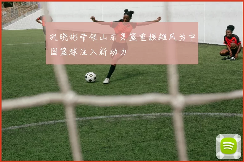 巩晓彬带领山东男篮重振雄风为中国篮球注入新动力