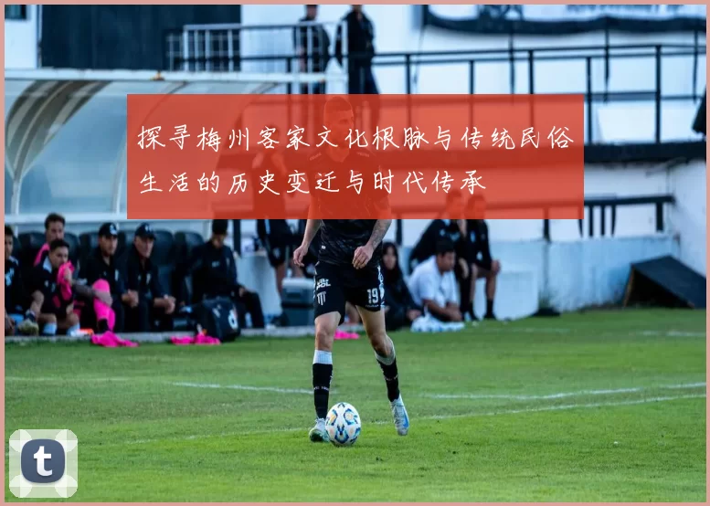 探寻梅州客家文化根脉与传统民俗生活的历史变迁与时代传承