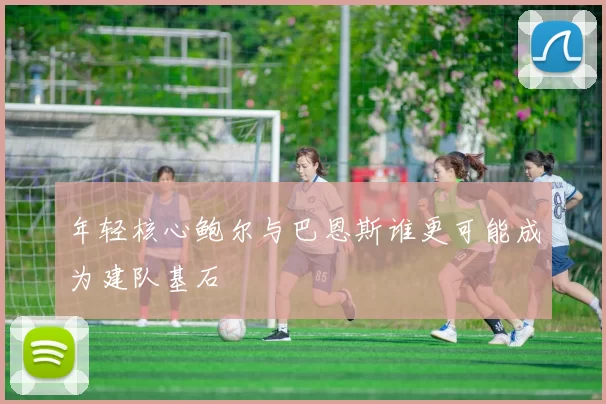 年轻核心鲍尔与巴恩斯谁更可能成为建队基石
