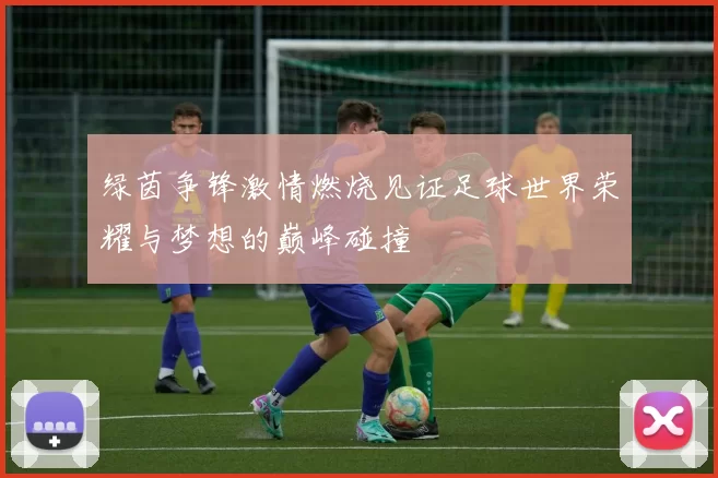 绿茵争锋激情燃烧见证足球世界荣耀与梦想的巅峰碰撞