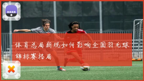 体育总局新规如何影响全国羽毛球锦标赛格局