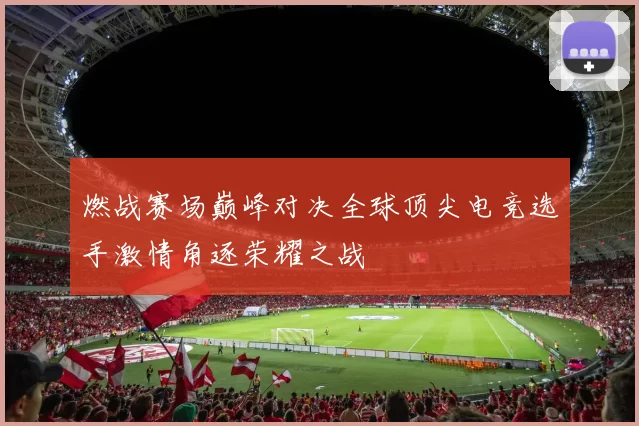燃战赛场巅峰对决全球顶尖电竞选手激情角逐荣耀之战