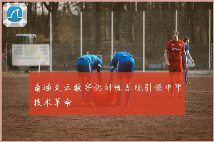 南通支云数字化训练系统引领中甲技术革命
