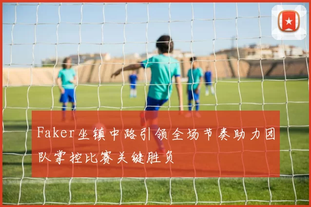 Faker坐镇中路引领全场节奏助力团队掌控比赛关键胜负