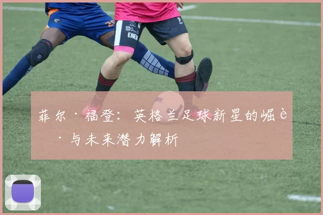菲尔·福登：英格兰足球新星的崛起与未来潜力解析