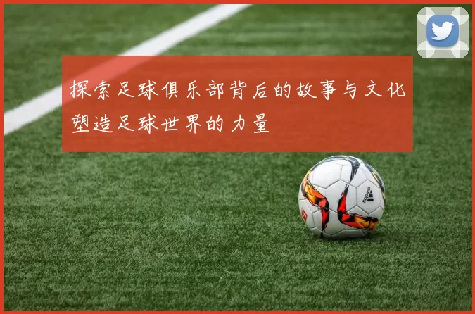 探索足球俱乐部背后的故事与文化塑造足球世界的力量